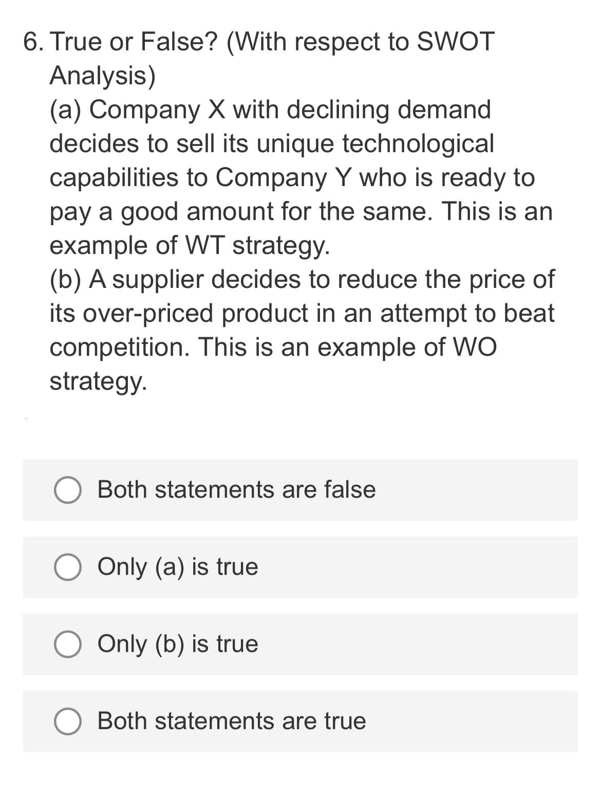 6. True or False? (With respect to SWOT
Analysis)
(a) Company X with declining demand
decides to sell its unique technological
capabilities to Company Y who is ready to
pay a good amount for the same. This is an
example of WT strategy.
(b) A supplier decides to reduce the price of
its over-priced product in an attempt to beat
competition. This is an example of WO
strategy.
Both statements are false
Only (a) is true
O Only (b) is true
Both statements are true
