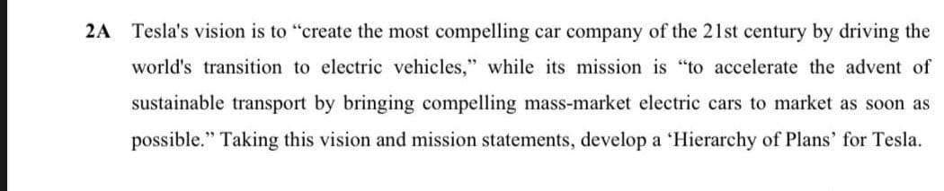 2A
Tesla's vision is to "create the most compelling car company of the 21st century by driving the
world's transition to electric vehicles," while its mission is "to accelerate the advent of
sustainable transport by bringing compelling mass-market electric cars to market as soon as
possible." Taking this vision and mission statements, develop a 'Hierarchy of Plans' for Tesla.
