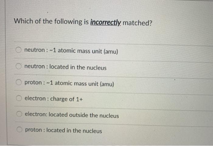 Which of the following is incorrectly matched?
O neutron : ~1 atomic mass unit (amu)
O neutron : located in the nucleus
O proton : -1 atomic mass unit (amu)
electron : charge of 1+
electron: located outside the nucleus
proton : located in the nucleus
