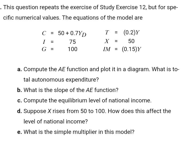 . This question repeats the exercise of Study Exercise 12, but for spe-
cific numerical values. The equations of the model are
C = 50 +0.7YD
T = (0.2)Y
I
=
75
X =
50
G =
100
IM =
(0.15)Y
i
a. Compute the AE function and plot it in a diagram. What is to-
tal autonomous expenditure?
b. What is the slope of the AE function?
c. Compute the equilibrium level of national income.
d. Suppose X rises from 50 to 100. How does this affect the
level of national income?
e. What is the simple multiplier in this model?