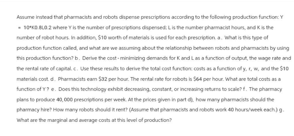 Assume instead that pharmacists and robots dispense prescriptions according to the following production function: Y
= 10*KO.8L0.2 where Y is the number of prescriptions dispensed; L is the number pharmacist hours, and K is the
number of robot hours. In addition, $10 worth of materials is used for each prescription. a. What is this type of
production function called, and what are we assuming about the relationship between robots and pharmacists by using
this production function? b. Derive the cost - minimizing demands for K and L as a function of output, the wage rate and
the rental rate of capital. c. Use these results to derive the total cost function: costs as a function of y, r, w, and the $10
materials cost. d. Pharmacists earn $32 per hour. The rental rate for robots is $64 per hour. What are total costs as a
function of Y? e. Does this technology exhibit decreasing, constant, or increasing returns to scale?f. The pharmacy
plans to produce 40,000 prescriptions per week. At the prices given in part d), how many pharmacists should the
pharmacy hire? How many robots should it rent? (Assume that pharmacists and robots work 40 hours/week each.) g.
What are the marginal and average costs at this level of production?