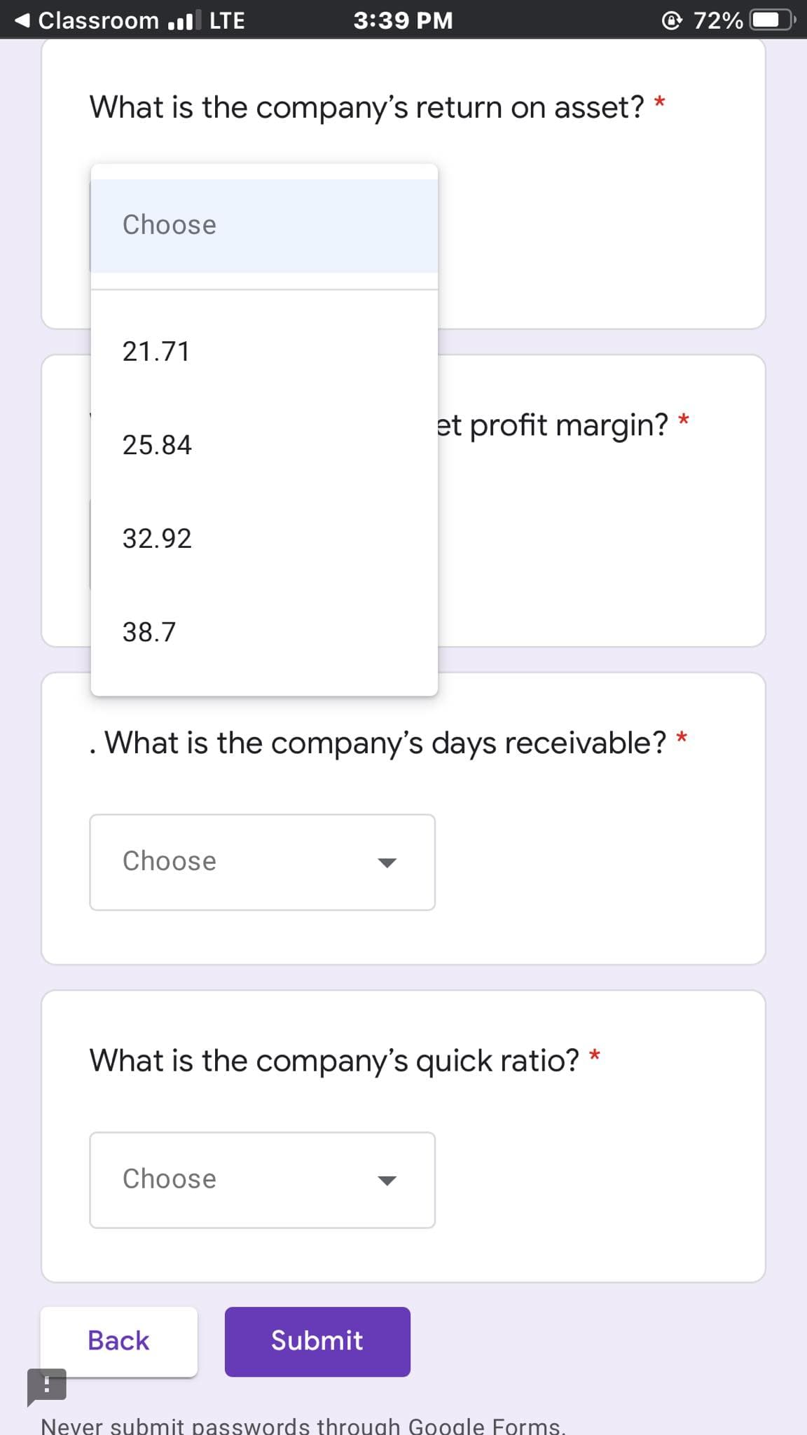 Classroom .ıl LTE
3:39 PM
72%
What is the company's return on asset?
Choose
21.71
et profit margin?
25.84
32.92
38.7
. What is the company's days receivable? *
Choose
What is the company's quick ratio? *
Choose
Back
Submit
Never submit passwords through Google Forms.
