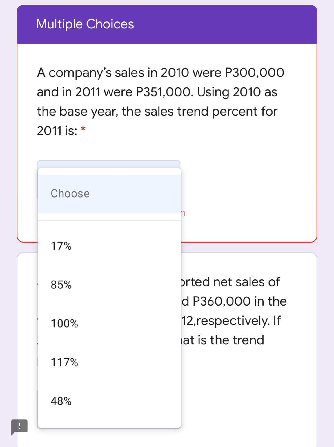 Multiple Choices
A company's sales in 2010 were P300,000
and in 2011 were P351,000. Using 2010 as
the base year, the sales trend percent for
2011 is: *
Choose
17%
85%
orted net sales of
d P360,000 in the
100%
12,respectively. If
iat is the trend
117%
48%
