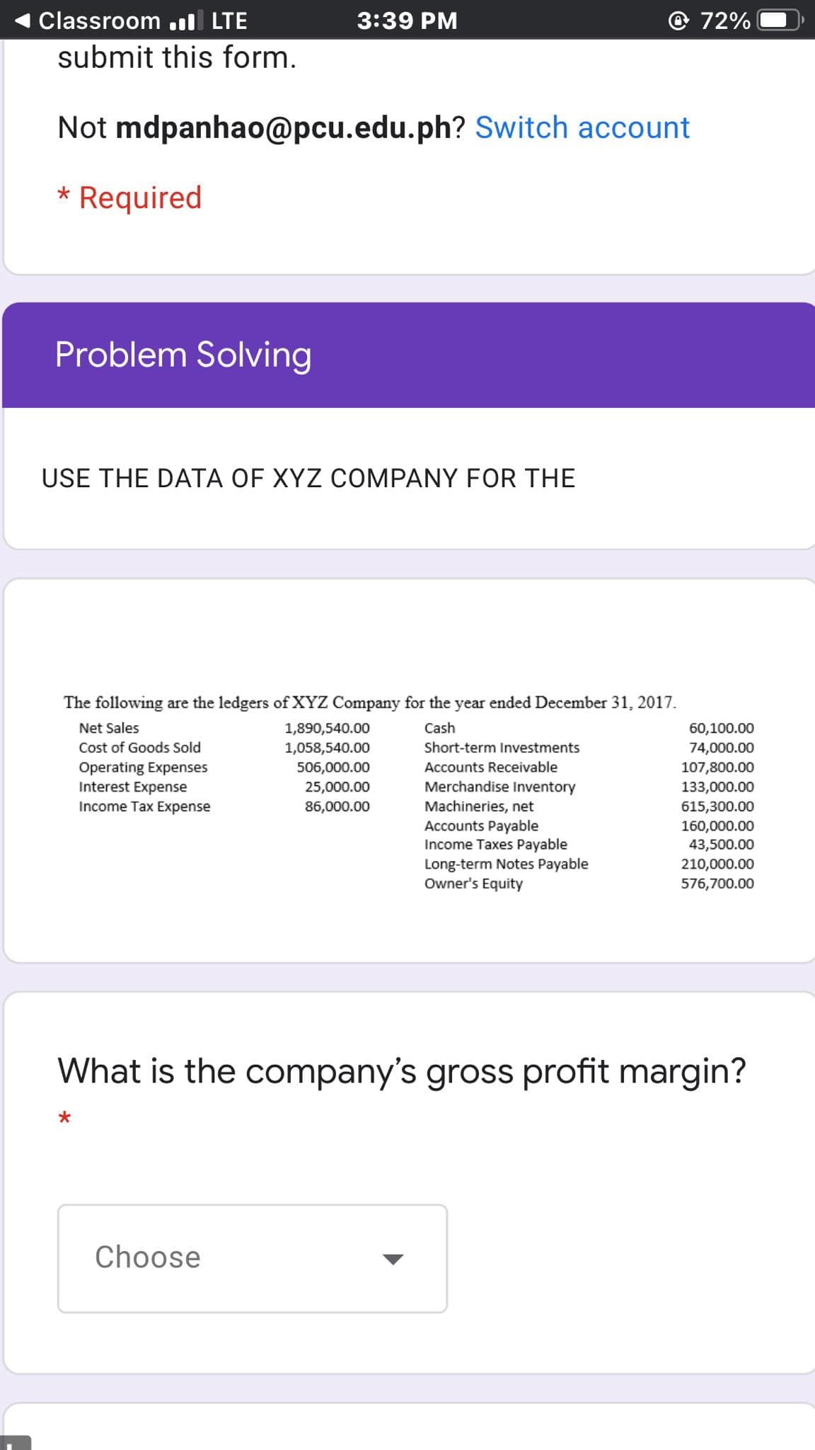 Classroom .ıl LTE
3:39 PM
72%
submit this form.
Not mdpanhao@pcu.edu.ph? Switch account
* Required
Problem Solving
USE THE DATA OF XYZ COMPANY FOR THE
The following are the ledgers of XYZ Company for the year ended December 31, 2017.
Net Sales
1,890,540.00
Cash
60,100.00
Cost of Goods Sold
1,058,540.00
Short-term Investments
74,000.00
Operating Expenses
Interest Expense
Income Tax Expense
506,000.00
Accounts Receivable
107,800.00
25,000.00
Merchandise Inventory
133,000.00
Machineries, net
Accounts Payable
Income Taxes Payable
86,000.00
615,300.00
160,000.00
43,500.00
210,000.00
Long-term Notes Payable
Owner's Equity
576,700.00
What is the company's gross profit margin?
Choose
