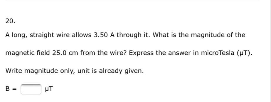 20.
A long, straight wire allows 3.50 A through it. What is the magnitude of the
magnetic field 25.0 cm from the wire? Express the answer in microTesla (µT).
Write magnitude only, unit is already given.
B =
