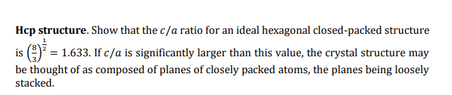 Hcp structure. Show that the c/a ratio for an ideal hexagonal closed-packed structure
is () = 1.633. If c/a is significantly larger than this value, the crystal structure may
be thought of as composed of planes of closely packed atoms, the planes being loosely
stacked.