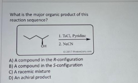 What is the major organic product of this
reaction sequence?
OH
1. TsC1, Pyridine
2. NICN
2017 ProtonGuru.com
A) A compound in the R-configuration
B) A compound in the S-configuration
C) A racemic mixture
D) An achiral product