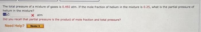 The total pressure of a mixture of gases is 0.492 atm. If the mole fraction of helium in the mixture is 0.25, what is the partial pressure of
helium in the mixture?
X atm
Did you recall that partial pressure is the product of mole fraction and total pressure?
Need Help?
Master It