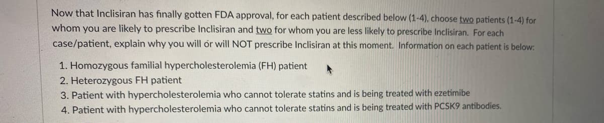 Now that Inclisiran has finally gotten FDA approval, for each patient described below (1-4), choose two patients (1-4) for
whom you are likely to prescribe Inclisiran and two for whom you are less likely to prescribe Inclisiran. For each
case/patient, explain why you will ór will NOT prescribe Inclisiran at this moment. Information on each patient is below:
1. Homozygous familial hypercholesterolemia (FH) patient
2. Heterozygous FH patient
3. Patient with hypercholesterolemia who cannot tolerate statins and is being treated with ezetimibe
4. Patient with hypercholesterolemia who cannot tolerate statins and is being treated with PCSK9 antibodies.
