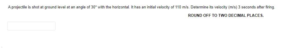A projectile is shot at ground level at an angle of 30° with the horizontal. It has an initial velocity of 110 m/s. Determine its velocity (m/s) 3 seconds after firing.
ROUND OFF TO TWO DECIMAL PLACES.
