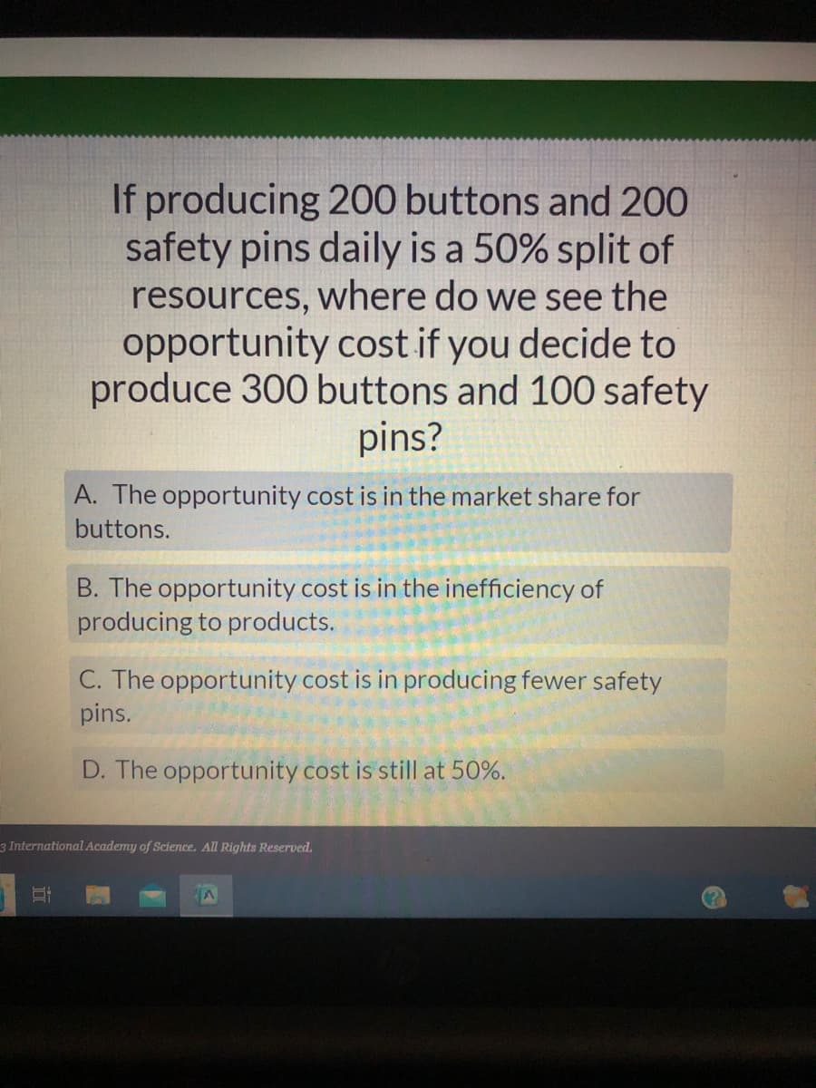 If producing 200 buttons and 200
safety pins daily is a 50% split of
resources, where do we see the
opportunity cost if you decide to
produce 300 buttons and 100 safety
pins?
Et
A. The opportunity cost is in the market share for
buttons.
B. The opportunity cost is in the inefficiency of
producing to products.
C. The opportunity cost is in producing fewer safety
pins.
D. The opportunity cost is still at 50%.
3 International Academy of Science. All Rights Reserved.