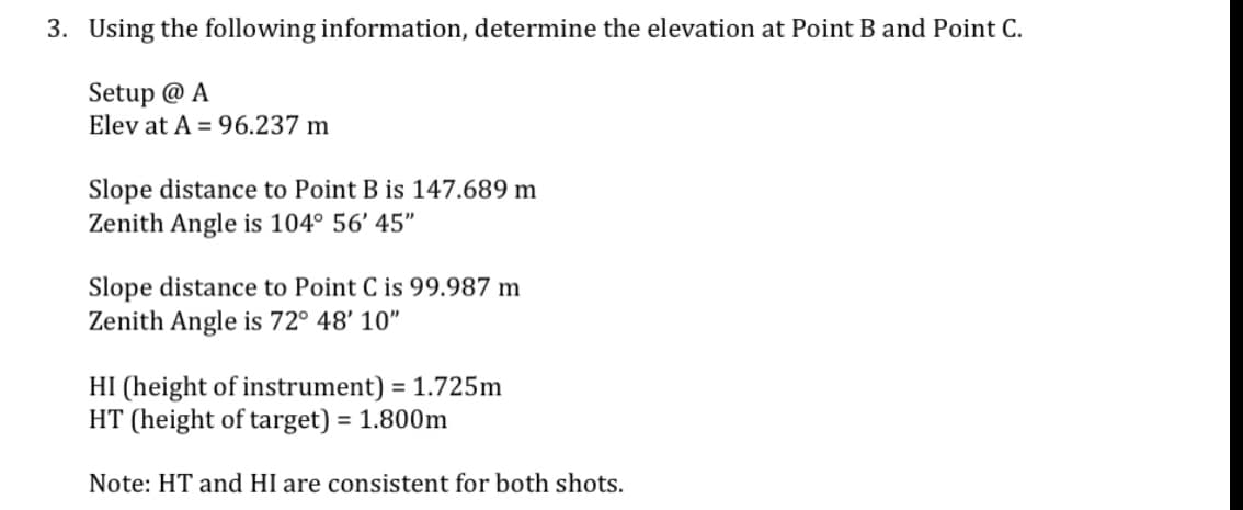 3. Using the following information, determine the elevation at Point B and Point C.
Setup @ A
Elev at A = 96.237 m
Slope distance to Point B is 147.689 m
Zenith Angle is 104° 56' 45"
Slope distance to Point C is 99.987 m
Zenith Angle is 72° 48' 10"
HI (height of instrument) = 1.725m
HT (height of target) = 1.800m
%3D
Note: HT and HI are consistent for both shots.
