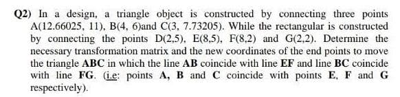 Q2) In a design, a triangle object is constructed by connecting three points
A(12.66025, 11), B(4, 6)and C(3, 7.73205). While the rectangular is constructed
by connecting the points D(2,5), E(8,5), F(8,2) and G(2,2). Determine the
necessary transformation matrix and the new coordinates of the end points to move
the triangle ABC in which the line AB coincide with line EF and line BC coincide
with line FG. (i.e: points A, B and C coincide with points E, F and G
respectively).
