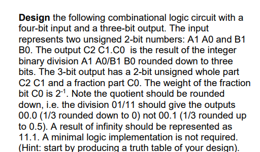 Design the following combinational logic circuit with a
four-bit input and a three-bit output. The input
represents two unsigned 2-bit numbers: A1 A0 and B1
B0. The output C2 C1.C0 is the result of the integer
binary division A1 A0/B1 B0 rounded down to three
bits. The 3-bit output has a 2-bit unsigned whole part
C2 C1 and a fraction part CO. The weight of the fraction
bit CO is 21. Note the quotient should be rounded
down, i.e. the division 01/11 should give the outputs
00.0 (1/3 rounded down to 0) not 00.1 (1/3 rounded up
to 0.5). A result of infinity should be represented as
11.1. A minimal logic implementation is not required.
(Hint: start by producing a truth table of your design).

