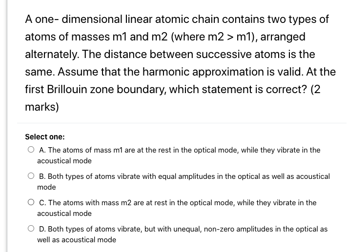 A one- dimensional linear atomic chain contains two types of
atoms of masses m1 and m2 (where m2 > m1), arranged
alternately. The distance between successive atoms is the
same. Assume that the harmonic approximation is valid. At the
first Brillouin zone boundary, which statement is correct? (2
marks)
Select one:
O A. The atoms of mass m1 are at the rest in the optical mode, while they vibrate in the
acoustical mode
O B. Both types of atoms vibrate with equal amplitudes in the optical as well as acoustical
mode
O C. The atoms with mass m2 are at rest in the optical mode, while they vibrate in the
acoustical mode
D. Both types of atoms vibrate, but with unequal, non-zero amplitudes in the optical as
well as acoustical mode
