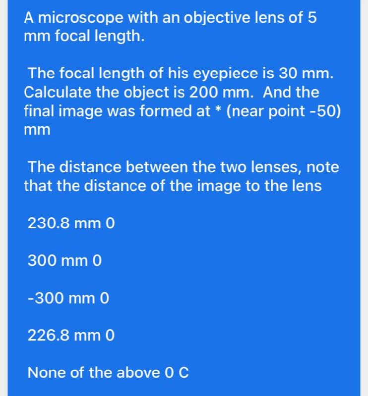 A microscope with an objective lens of 5
mm focal length.
The focal length of his eyepiece is 30 mm.
Calculate the object is 200 mm. And the
final image was formed at * (near point -50)
mm
The distance between the two lenses, note
that the distance of the image to the lens
230.8 mm 0
300 mm 0
-300 mm 0
226.8 mm 0
None of the above 0 C
