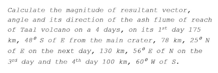 Calculate the magnitude of resultant vector,
angle and its direction of the ash flume of reach
of Taal volcano on a 4 days, on its 1st day 175
km, 48° s of E from the main crater, 78 km, 25º N
of E on the next day, 130 km, 56° E of N on the
3rd day and the 4th day 100 km, 60° w of S.
