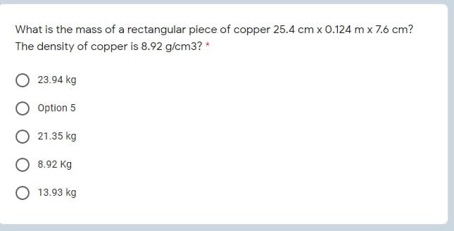 What is the mass of a rectangular piece of copper 25.4 cm x 0.124 m x 7.6 cm?
The density of copper is 8.92 g/cm3? *
23.94 kg
Option 5
O 21.35 kg
8.92 Kg
13.93 kg
