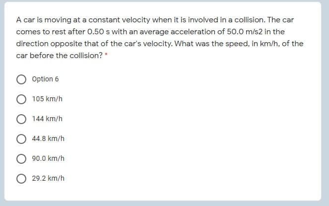 A car is moving at a constant velocity when it is involved in a collision. The car
comes to rest after 0.50 s with an average acceleration of 50.0 m/s2 in the
direction opposite that of the car's velocity. What was the speed, in km/h, of the
car before the collision? *
Option 6
105 km/h
O 144 km/h
44.8 km/h
90.0 km/h
29.2 km/h

