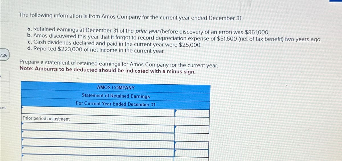 7:36
ces
L
2
The following information is from Amos Company for the current year ended December 31.
a. Retained earnings at December 31 of the prior year (before discovery of an error) was $861,000.
b. Amos discovered this year that it forgot to record depreciation expense of $51,600 (net of tax benefit) two years ago.
c. Cash dividends declared and paid in the current year were $25,000.
d. Reported $223,000 of net income in the current year.
Prepare a statement of retained earnings for Amos Company for the current year.
Note: Amounts to be deducted should be indicated with a minus sign.
Prior period adjustment
AMOS COMPANY
Statement of Retained Earnings
For Current Year Ended December 31