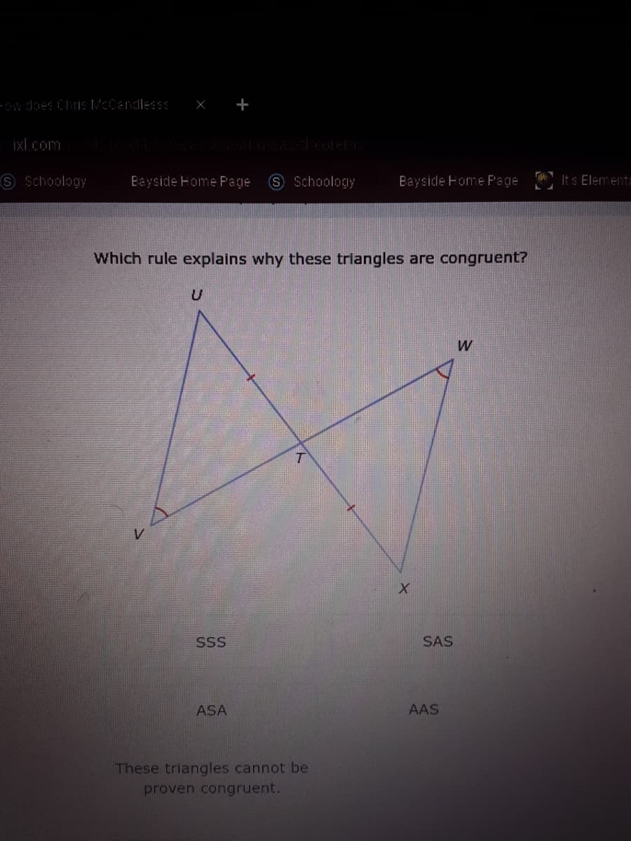 -ow does ChrİS McCandlesss
X +
ixl.com
S Schoology
Bayside Home Page
Schoology
Bayside Home F'age
It s Elementa
Which rule explains why these trlangles are congruent?
SSS
SAS
ASA
AAS
These triangles cannot be
proven congruent.
