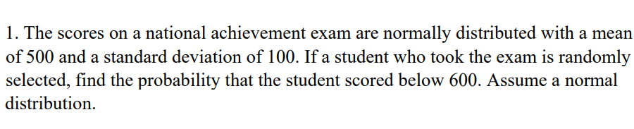 1. The scores on a national achievement exam are normally distributed with a mean
of 500 and a standard deviation of 100. If a student who took the exam is randomly
selected, find the probability that the student scored below 600. Assume a normal
distribution.
