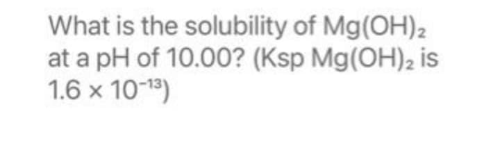 What is the solubility of Mg(OH)2
at a pH of 10.00? (Ksp Mg(OH)2 is
1.6 x 10-13)
