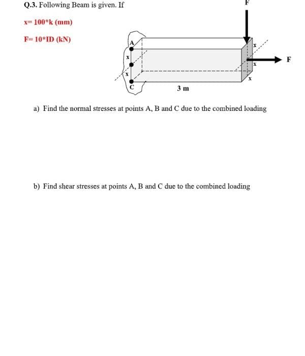 Q.3. Following Beam is given. If
x= 100*k (mm)
F= 10*ID (kN)
F
3 m
a) Find the normal stresses at points A, B and C due to the combined loading
b) Find shear stresses at points A, B and C due to the combined loading
