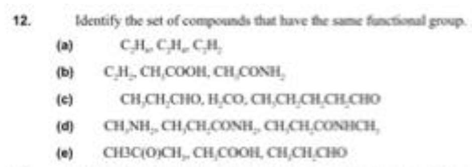 12.
Identify the set of compounds that have the same functional group.
(a)
CH, CH,CH,
(b)
CH, CH,COOH, CH CONH,
(e)
CH,CH,CHO, H,CO, CH,CH,CH,CH CHO
(d)
CH,NH, CH,CH,CONH, CH,CH.CONHCH,
(e)
CHIC(O)CH, CHCOOH, CH,CH CHO
