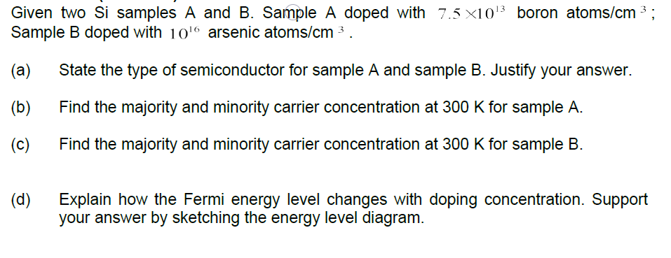 Given two Si samples A and B. Sample A doped with 7.5 ×10'3 boron atoms/cm
Sample B doped with 10'6 arsenic atoms/cm 3
(a)
State the type of semiconductor for sample A and sample B. Justify your answer.
(b)
Find the majority and minority carrier concentration at 300 K for sample A.
(c)
Find the majority and minority carrier concentration at 300 K for sample B.
(d)
Explain how the Fermi energy level changes with doping concentration. Support
your answer by sketching the energy level diagram.
