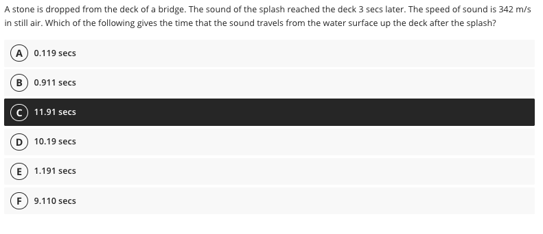 A stone is dropped from the deck of a bridge. The sound of the splash reached the deck 3 secs later. The speed of sound is 342 m/s
in still air. Which of the following gives the time that the sound travels from the water surface up the deck after the splash?
A 0.119 secs
B) 0.911 secs
(c) 11.91 secs
D) 10.19 secs
E) 1.191 secs
F) 9.110 secs
