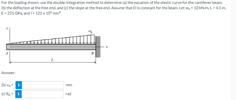 For the loading shown, use the double-integration method to determine (a) the equation of the elastic curve for the cantilever beam,
(b) the deflection at the free end, and (c) the slope at the free end. Assume that El is constant for the beam. Let wo = 10 kN/m, L = 4.5 m,
E = 225 GPa, and I = 125 x 106 mm4.
Wo
B
Answer:
(b) VA =
i
mm
(c) 8A = i
rad
