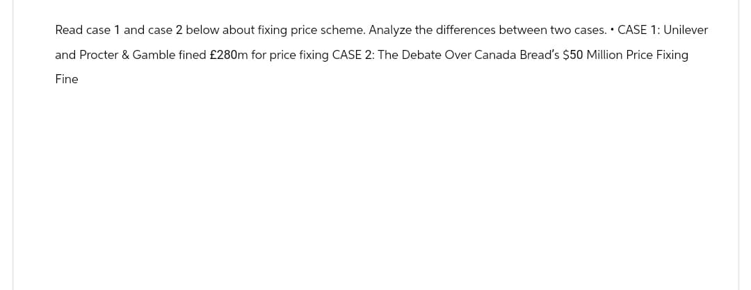 Read case 1 and case 2 below about fixing price scheme. Analyze the differences between two cases. • CASE 1: Unilever
and Procter & Gamble fined £280m for price fixing CASE 2: The Debate Over Canada Bread's $50 Million Price Fixing
Fine