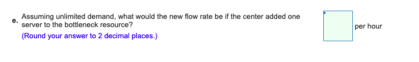 e.
Assuming unlimited demand, what would the new flow rate be if the center added one
server to the bottleneck resource?
(Round your answer to 2 decimal places.)
per hour