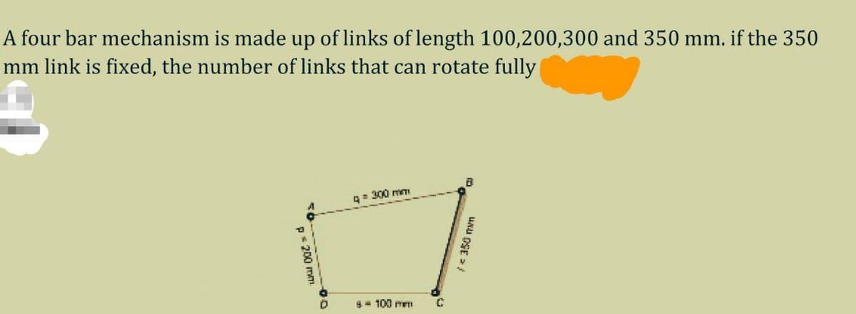 A four bar mechanism is made up of links of length 100,200,300 and 350 mm. if the 350
mm link is fixed, the number of links that can rotate fully
g= 300 mTI
8- 100 mm
p* 200 me
