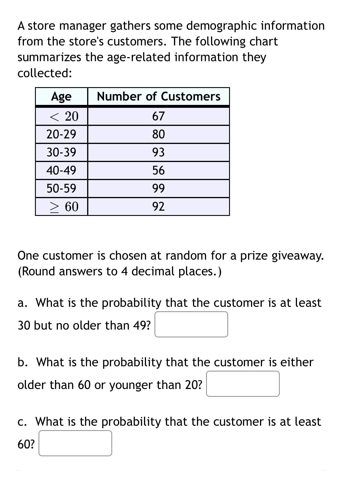 A store manager gathers some demographic information
from the store's customers. The following chart
summarizes the age-related information they
collected:
Age
Number of Customers
< 20
67
20-29
80
30-39
93
40-49
56
50-59
99
> 60
92
One customer is chosen at random for a prize giveaway.
(Round answers to 4 decimal places.)
a. What is the probability that the customer is at least
30 but no older than 49?
b. What is the probability that the customer is either
older than 60 or younger than 20?
c. What is the probability that the customer is at least
60?
