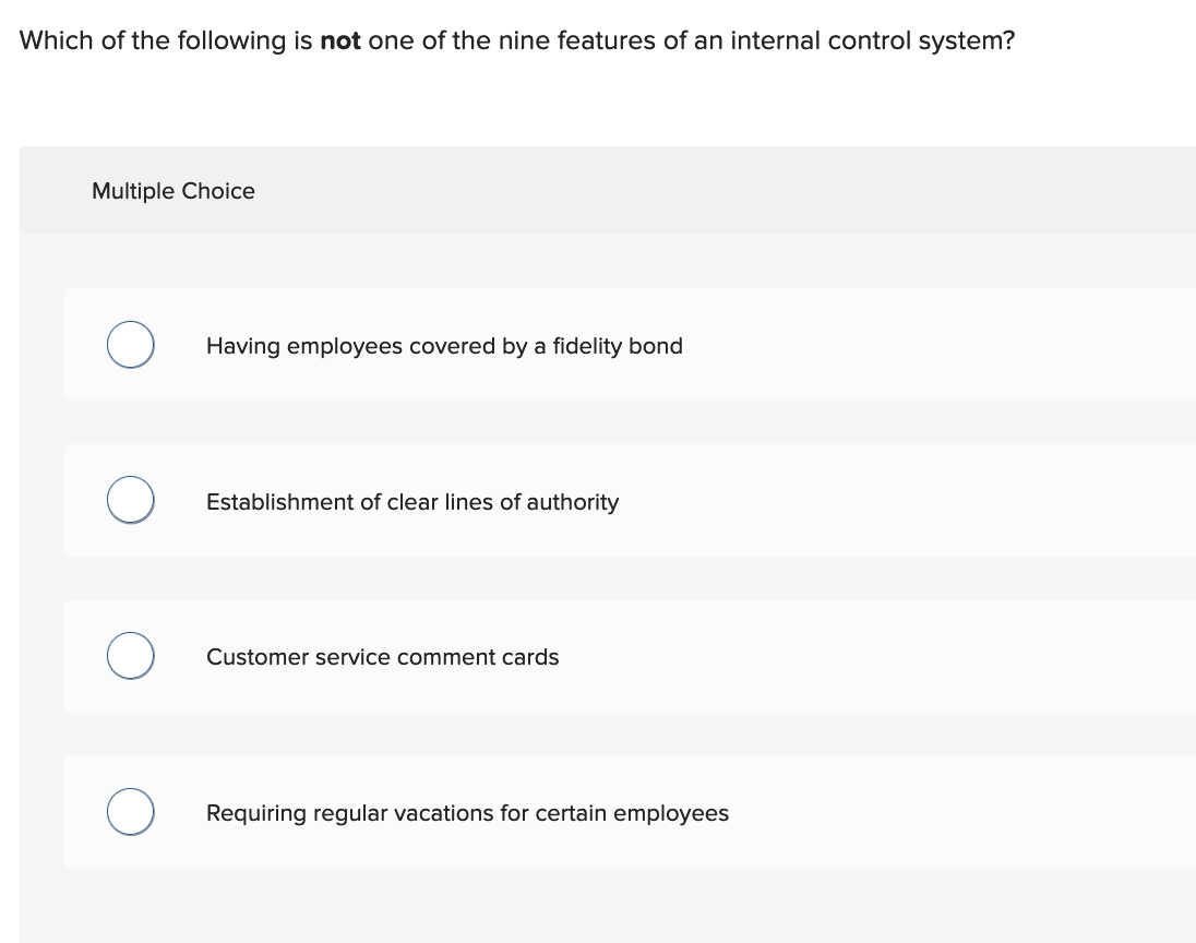 Which of the following is not one of the nine features of an internal control system?
Multiple Choice
Having employees covered by a fidelity bond
Establishment of clear lines of authority
Customer service comment cards
Requiring regular vacations for certain employees
