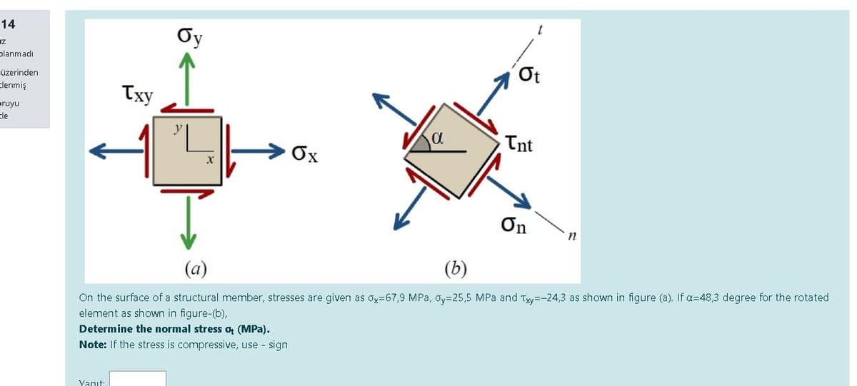 14
Oy
iz
planmadı
Ot
üzerinden
Txy
tlenmiş
pruyu
tle
Tnt
Ox
On
(a)
(b)
On the surface of a structural member, stresses are given as ox=67,9 MPa, Oy=25,5 MPa and Txy=-24,3 as shown in figure (a). If a=48,3 degree for the rotated
element as shown in figure-(b),
Determine the normal stress o (MPa).
Note: If the stress is compressive, use - sign
Vanıt:
