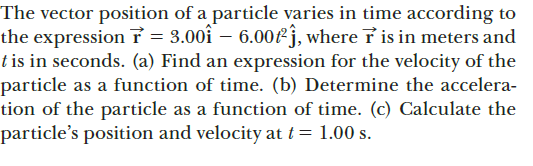 The vector position of a particle varies in time according to
the expressionỉ = 3.00i – 6.00fj, where i is in meters and
t is in seconds. (a) Find an expression for the velocity of the
particle as a function of time. (b) Determine the accelera-
tion of the particle as a function of time. (c) Calculate the
particle's position and velocity at t= 1.00 s.
