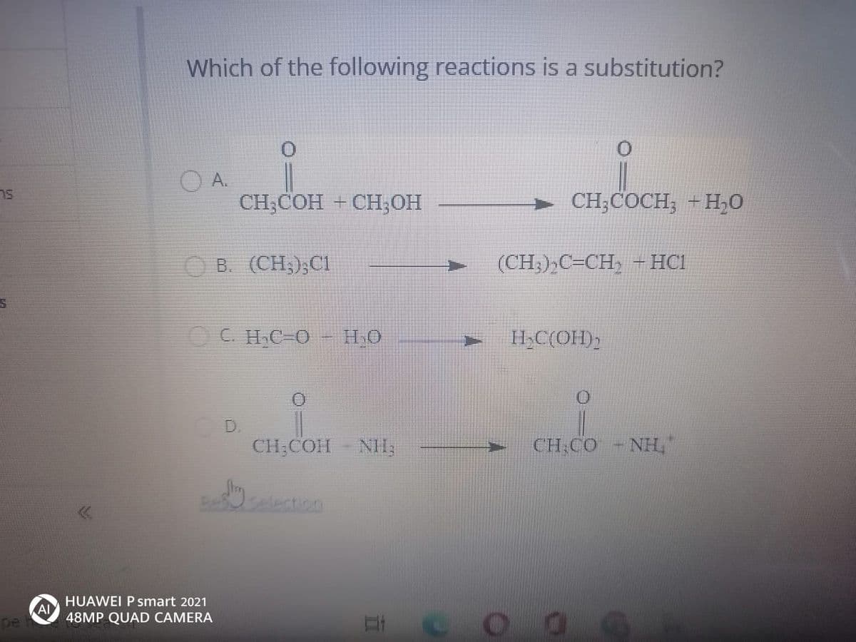 Which of the following reactions is a substitution?
OA.
CH,COН + СН, ОН
► CH;COCH; +H,0
O B. (CH,);CI
(CH;),C=CH,
– HCI
C. HC-O
- H.O
HC(OH);
D.
CH;COH-NH;
CH.CO -NHL"
Beselection
HUAWEI P smart 2021
AI
48MP QUAD CAMERA
pe
