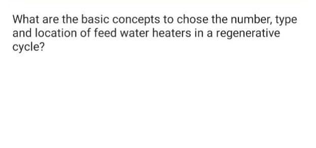 What are the basic concepts to chose the number, type
and location of feed water heaters in a regenerative
cycle?
