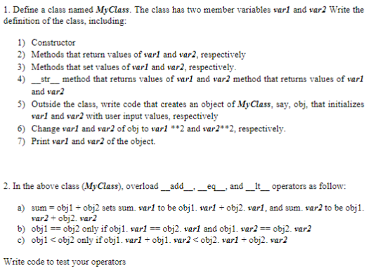 1. Define a class named MyClass. The class has two member variables var1 and var2 Write the
definition of the class, including:
1) Constructor
2) Methods that return values of varl and var2, respectively
3) Methods that set values of varl and var2, respectively.
4) __str___ method that returns values of varl and var2 method that returns values of varl
and var2
5) Outside the class, write code that creates an object of MyClass, say, obj, that initializes
varl and var2 with user input values, respectively
6) Change varl and var2 of obj to var1 **2 and var2**2, respectively.
7) Print varl and var2 of the object.
2. In the above class (MyClass), overload___add___ __eq___ and ___It___ operators as follow:
a) sum = obj1 + obj2 sets sum. varl to be obj1. varl + obj2. varl, and sum. var2 to be obj1.
var2 + obj2. var2
b) obj1 == obj2 only if obj1. varl == obj2. varl and obj1. var2 ==
= obj2. var2
c) obj1 <obj2 only if obj1. varl + obj1. var2 <obj2. varl + obj2. var2
Write code to test your operators