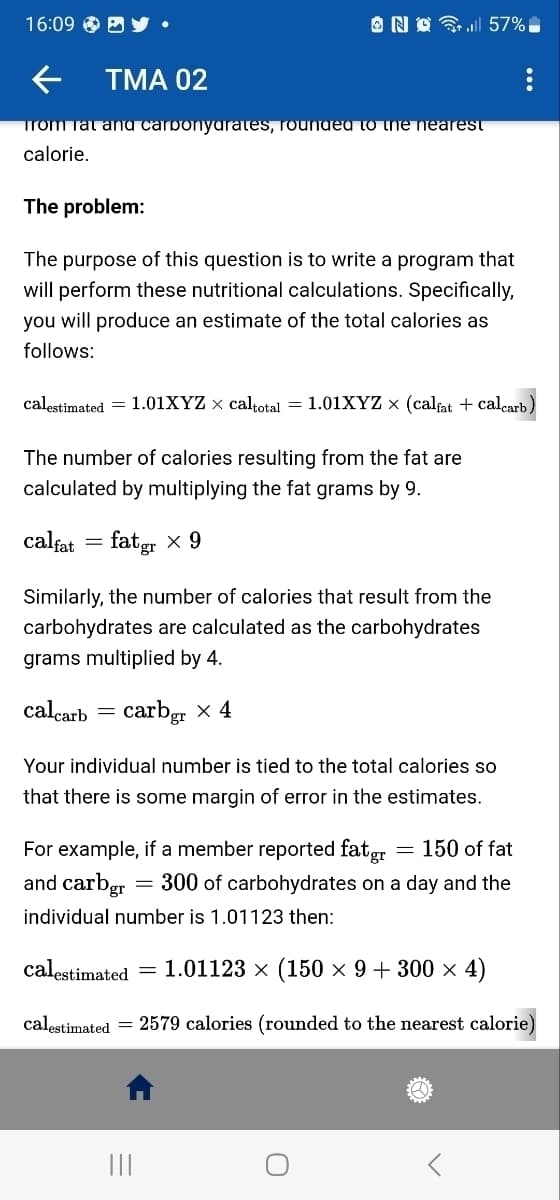 16:09 E
← TMA 02
from Tat and carponyarates, rounded to the nearest
calorie.
The problem:
The purpose of this question is to write a program that
will perform these nutritional calculations. Specifically,
you will produce an estimate of the total calories as
follows:
No 57%
calestimated = 1.01XYZ × caltotal = 1.01XYZ x (calfat + calcarb)
The number of calories resulting from the fat are
calculated by multiplying the fat grams by 9.
calfat = fatgr × 9
Similarly, the number of calories that result from the
carbohydrates are calculated as the carbohydrates
grams multiplied by 4.
calcarb
carbgr x 4
=
Your individual number is tied to the total calories so
that there is some margin of error in the estimates.
For example, if a member reported fat gr = 150 of fat
and carbgr = 300 of carbohydrates on a day and the
individual number is 1.01123 then:
calestimated 1.01123 × (150 × 9 + 300 × 4)
calestimated = 2579 calories (rounded to the nearest calorie)
|||
<