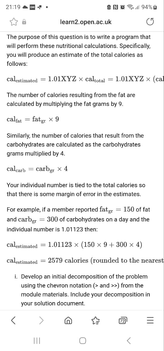 21:19
learn2.open.ac.uk
The purpose of this question is to write a program that
will perform these nutritional calculations. Specifically,
you will produce an estimate of the total calories as
follows:
calestimated = 1.01XYZ × caltotal 1.01XYZ x (cal
The number of calories resulting from the fat are
calculated by multiplying the fat grams by 9.
calfat = fatgr × 9
Similarly, the number of calories that result from the
carbohydrates are calculated as the carbohydrates
grams multiplied by 4.
calcarb carbgr x 4
NO. 94%
Your individual number is tied to the total calories so
that there is some margin of error in the estimates.
150 of fat
For example, if a member reported fatgr
and carbgr = 300 of carbohydrates on a day and the
individual number is 1.01123 then:
calestimated =
calestimated
i. Develop an initial decomposition of the problem
using the chevron notation (> and >>) from the
module materials. Include your decomposition in
your solution document.
|||
=
1.01123 × (150 × 9 + 300 × 4)
2579 calories (rounded to the nearest
In
72