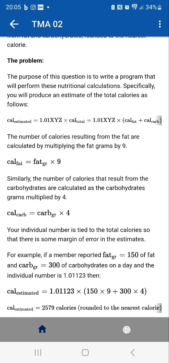 20:05 b @CAN
calorie.
TMA 02
The problem:
The purpose of this question is to write a program that
will perform these nutritional calculations. Specifically,
you will produce an estimate of the total calories as
follows:
No5l 34%
calestimated = 1.01XYZ × caltotal = 1.01XYZ × (calfat + calcarb)
The number of calories resulting from the fat are
calculated by multiplying the fat grams by 9.
calfat = fatgr × 9
Similarly, the number of calories that result from the
carbohydrates are calculated as the carbohydrates
grams multiplied by 4.
calcarb
carbgr x 4
=
Your individual number is tied to the total calories so
that there is some margin of error in the estimates.
150 of fat
For example, if a member reported fatgr
and carbgr = 300 of carbohydrates on a day and the
individual number is 1.01123 then:
|||
=
calestimated = 1.01123 × (150 × 9 + 300 × 4)
calestimated = 2579 calories (rounded to the nearest calorie)