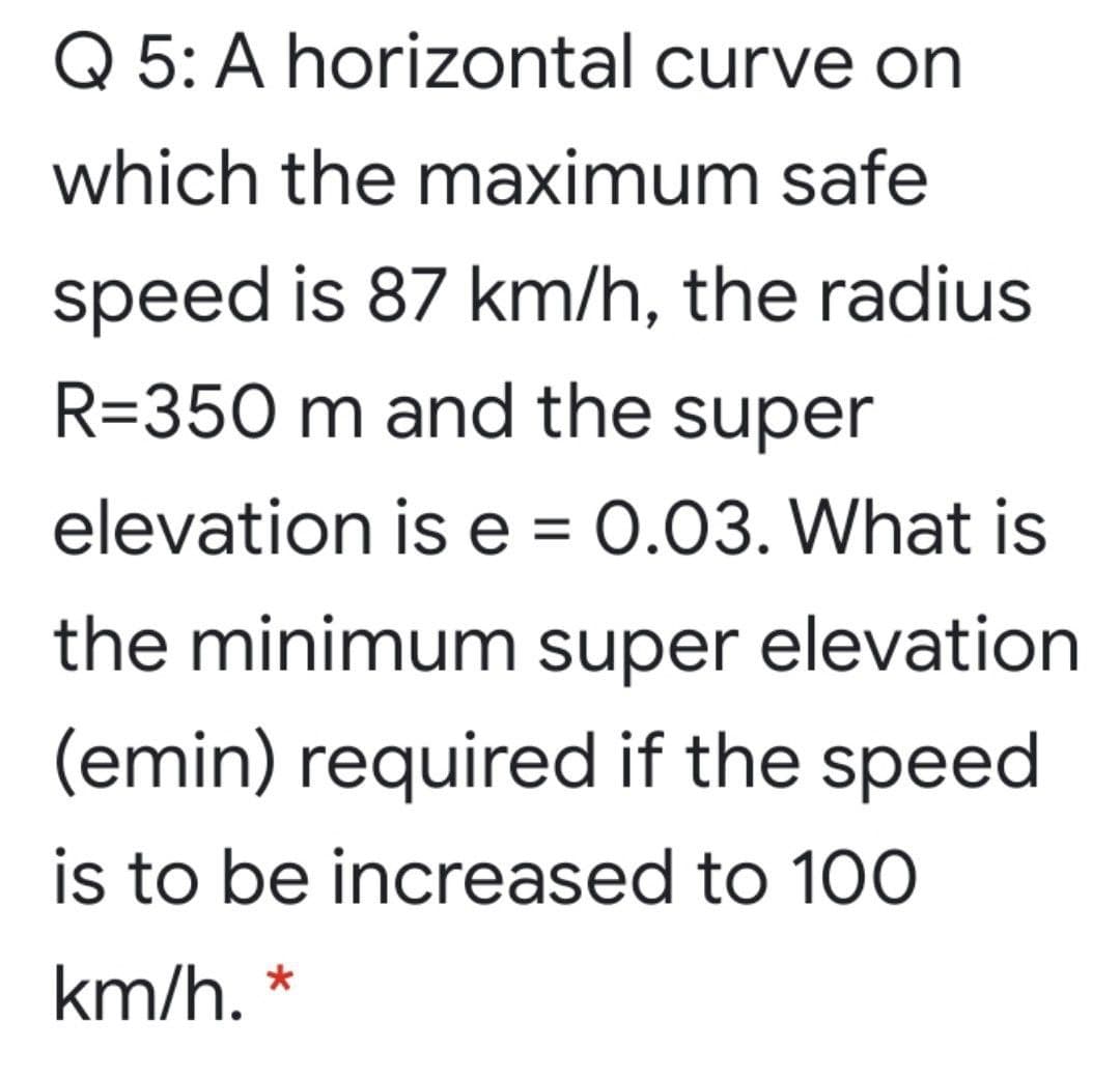 Q 5: A horizontal curve on
which the maximum safe
speed is 87 km/h, the radius
R=350 m and the super
elevation is e = 0.03. What is
the minimum super elevation
(emin) required if the speed
is to be increased to 100
km/h. *
