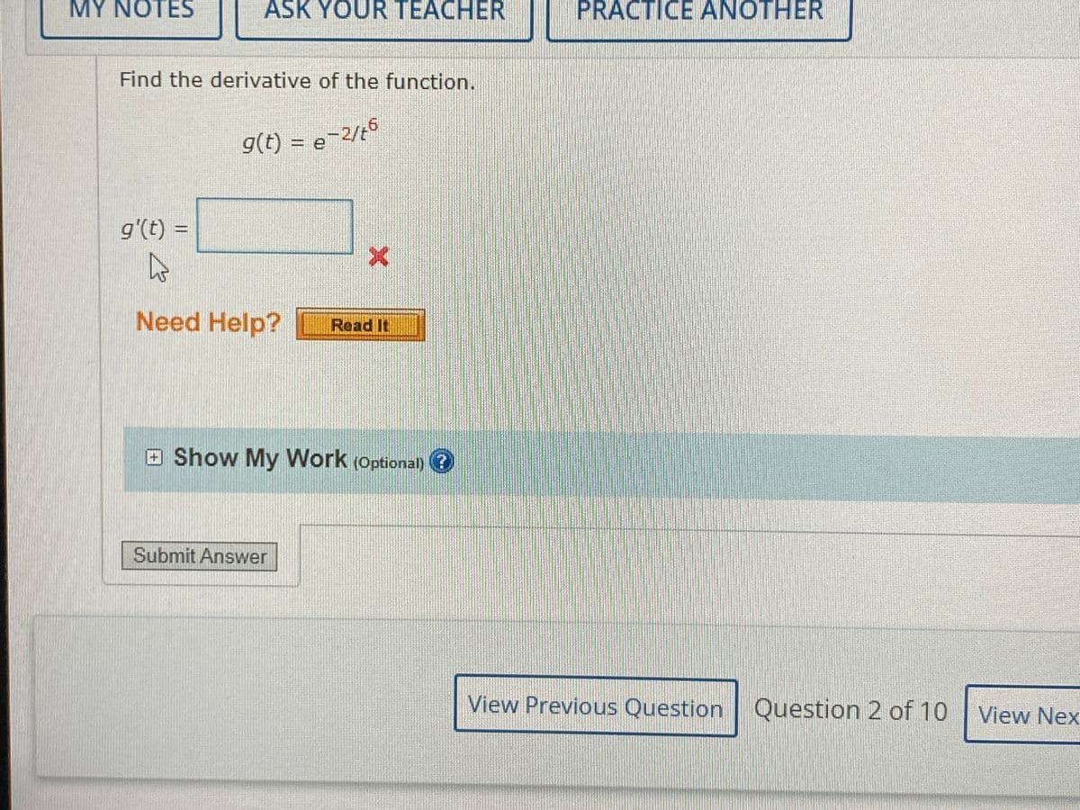 MY NOTES
ASK YOUR TEACHER
PRACTICE ANOTHER
Find the derivative of the function.
g(t) = e
2/t5
g'(t) =
Need Help?
Read It
aShow My Work (Optional) ?
Submit Answer
View Previous Question Question 2 of 10 View Nex
