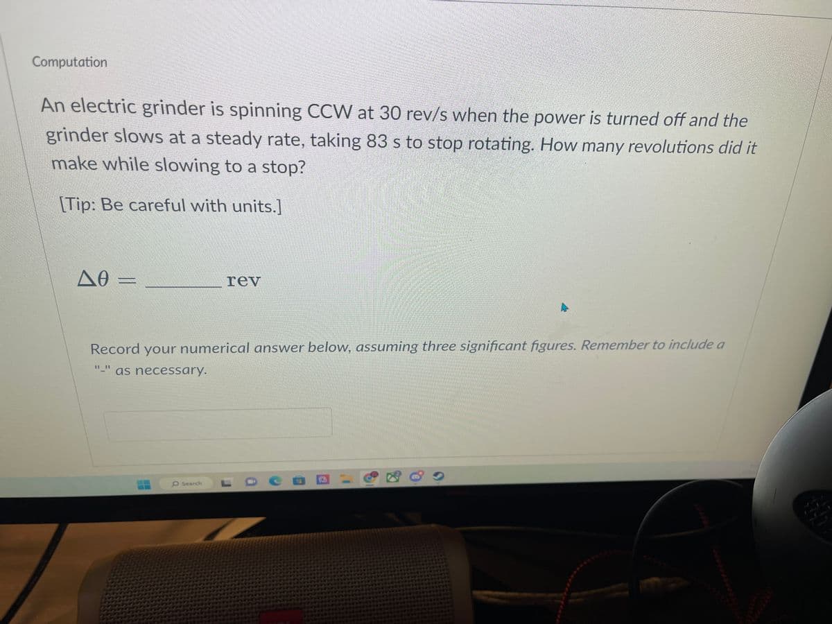 Computation
An electric grinder is spinning CCW at 30 rev/s when the power is turned off and the
grinder slows at a steady rate, taking 83 s to stop rotating. How many revolutions did it
make while slowing to a stop?
[Tip: Be careful with units.]
ΔΘ-
Record your numerical answer below, assuming three significant figures. Remember to include a
11 11
1
as necessary.
rev
O Search