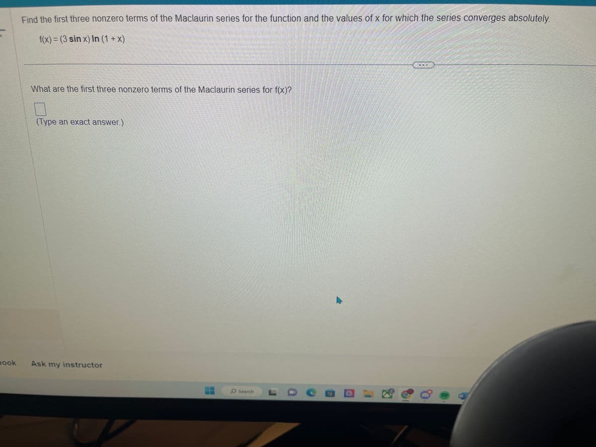 book
Find the first three nonzero terms of the Maclaurin series for the function and the values of x for which the series converges absolutely.
f(x) = (3 sin x) In (1 + x)
What are the first three nonzero terms of the Maclaurin series for f(x)?
(Type an exact answer.)
Ask my instructor
7
O Search