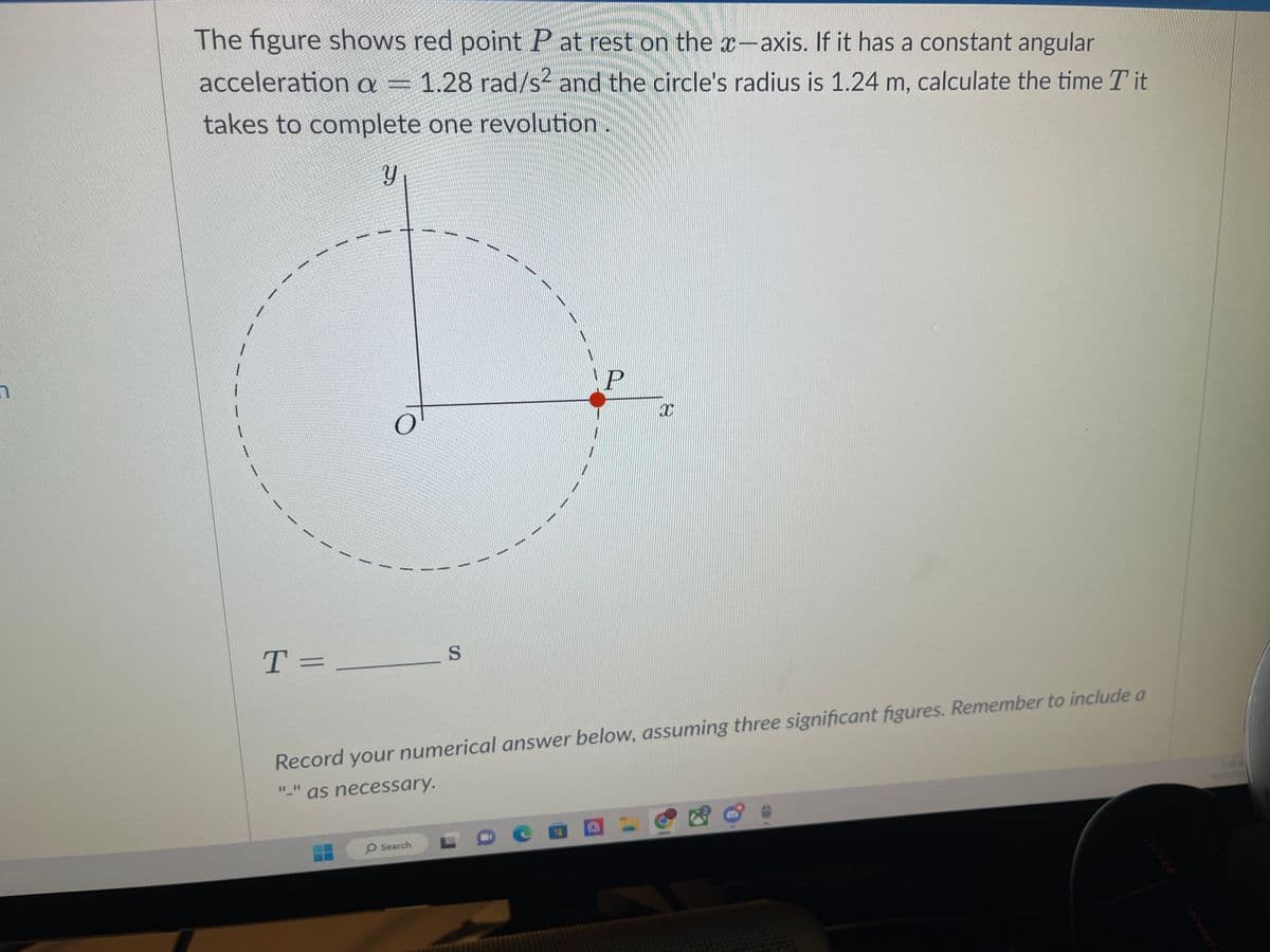 The figure shows red point P at rest on the x-axis. If it has a constant angular
acceleration a = 1.28 rad/s² and the circle's radius is 1.24 m, calculate the time Tit
takes to complete one revolution.
T=
Y
O
S
O Search
P
Record your numerical answer below, assuming three significant figures. Remember to include a
"-" as necessary.
De
10